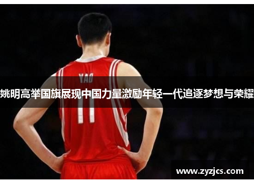 姚明高举国旗展现中国力量激励年轻一代追逐梦想与荣耀